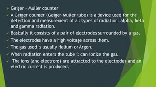  Geiger – Muller counter
 A Geiger counter (Geiger-Muller tube) is a device used for the
detection and measurement of all types of radiation: alpha, beta
and gamma radiation.
 Basically it consists of a pair of electrodes surrounded by a gas.
 The electrodes have a high voltage across them.
 The gas used is usually Helium or Argon.
 When radiation enters the tube it can ionize the gas.
 The ions (and electrons) are attracted to the electrodes and an
electric current is produced.
 
