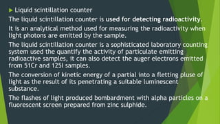  Liquid scintillation counter
The liquid scintillation counter is used for detecting radioactivity.
It is an analytical method used for measuring the radioactivity when
light photons are emitted by the sample.
The liquid scintillation counter is a sophisticated laboratory counting
system used the quantify the activity of particulate emitting
radioactive samples, it can also detect the auger electrons emitted
from 51Cr and 125I samples.
The conversion of kinetic energy of a partial into a fletting pluse of
light as the result of its penetrating a suitable luminescent
substance.
The flashes of light produced bombardment with alpha particles on a
fluorescent screen prepared from zinc sulphide.
 