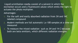 Liquid scintillation media consist of a solvent in which the
excitation occurs and a fluorescent solute which emits the light to
actuate the photo multiplier.
Advantages-
1. For the soft and easily absorbed radiation from 3H and 14C
labeled compound
2. Modern methods are full automatic i,e 100 samples at a time are
measured
3. To measure the mixed radiation such as 3H and 14 C because
both are beta emitters, which different radiation energies
 