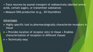 • Trace neurons by axonal transport of radioactively labelled amino
acids, certain sugars, or transmitter substances
• Measure DNA production (e.g., 3H-thymidine)
Advantages
 Highly specific tool to pharmacologically characterize receptors in
tissue
 • Provides location of receptor (etc) in tissue • Enables
characterization of receptors in different tissues
 • Technically easy
 
