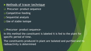  Methods of tracer technique
 Precursor- product sequence
 Competitive feeding
 Sequential analysis
 Use of stable isotope
 Precursor- product sequence-
In this method the constituent is labeled it is fed to the plant for
specific period of time.
The constituents produced in plant are isolated and purified and its
radioactivity is determined
 