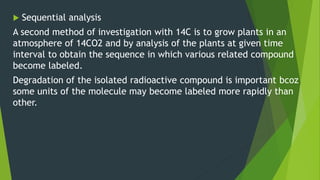  Sequential analysis
A second method of investigation with 14C is to grow plants in an
atmosphere of 14CO2 and by analysis of the plants at given time
interval to obtain the sequence in which various related compound
become labeled.
Degradation of the isolated radioactive compound is important bcoz
some units of the molecule may become labeled more rapidly than
other.
 