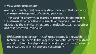  Mass spectrophotometer-
Mass spectrometry (MS) is an analytical technique that measures
the mass-to-charge ratio of charged particles.
• It is used for determining masses of particles, for determining
the elemental composition of a sample or molecule , and for
elucidating the chemical structures of molecules, such as peptides
and other chemical compounds.
 NMR Spectrophotometer: • NMR spectroscopy, is a research
technique that exploits the magnetic properties of certain atomic
nuclei to determine physical and chemical properties of atoms or
the molecules in which they are contained. •
 