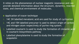 It relies on the phenomenon of nuclear magnetic resonance and can
provide detailed information about the structure, dynamics, reaction
state, and chemical environment of molecules.
 Application of tracer technique
1. 14C 3H labelled mevalonic acid are used for study of cyclization
2. 14C and 15N labelled precursor is used to detect origin of carbon
and nitrogen atom respectively of purine ring system.
3. Labelled coumarin is used to study the formation of cinnamic acid
in coumarin biosynthesis pathway
4. Labelled phenylalanine is used to study the formation of
scopoletin
 