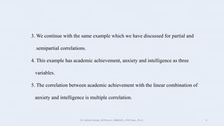 3. We continue with the same example which we have discussed for partial and
semipartial correlations.
4. This example has academic achievement, anxiety and intelligence as three
variables.
5. The correlation between academic achievement with the linear combination of
anxiety and intelligence is multiple correlation.
Dr. Ashish Suttee, M.Pharm., MBAHCS., PGD Stat., Ph.D. 3
 