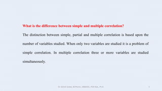 What is the difference between simple and multiple correlation?
The distinction between simple, partial and multiple correlation is based upon the
number of variables studied. When only two variables are studied it is a problem of
simple correlation. In multiple correlation three or more variables are studied
simultaneously.
Dr. Ashish Suttee, M.Pharm., MBAHCS., PGD Stat., Ph.D. 5
 