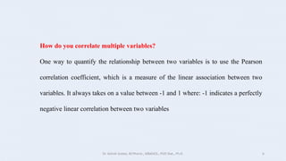 How do you correlate multiple variables?
One way to quantify the relationship between two variables is to use the Pearson
correlation coefficient, which is a measure of the linear association between two
variables. It always takes on a value between -1 and 1 where: -1 indicates a perfectly
negative linear correlation between two variables
Dr. Ashish Suttee, M.Pharm., MBAHCS., PGD Stat., Ph.D. 6
 