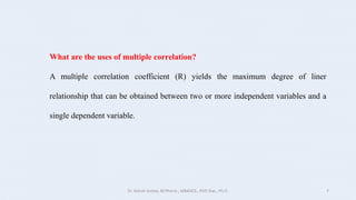 What are the uses of multiple correlation?
A multiple correlation coefficient (R) yields the maximum degree of liner
relationship that can be obtained between two or more independent variables and a
single dependent variable.
Dr. Ashish Suttee, M.Pharm., MBAHCS., PGD Stat., Ph.D. 7
 