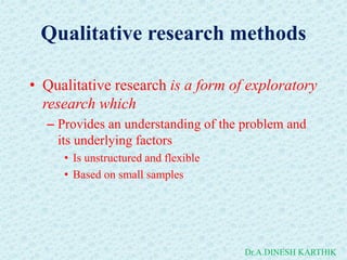 Qualitative research methods
• Qualitative research is a form of exploratory
research which
– Provides an understanding of the problem and
its underlying factors
• Is unstructured and flexible
• Based on small samples
Dr.A.DINESH KARTHIK
 