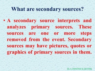 What are secondary sources?
• A secondary source interprets and
analyzes primary sources. These
sources are one or more steps
removed from the event. Secondary
sources may have pictures, quotes or
graphics of primary sources in them.
Dr.A.DINESH KARTHIK
 