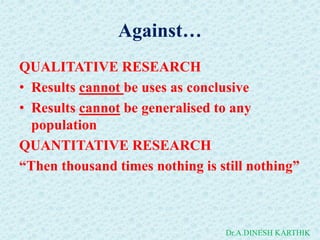 Against…
QUALITATIVE RESEARCH
• Results cannot be uses as conclusive
• Results cannot be generalised to any
population
QUANTITATIVE RESEARCH
“Then thousand times nothing is still nothing”
Dr.A.DINESH KARTHIK
 