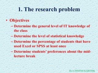 1. The research problem
• Objectives
– Determine the general level of IT knowledge of
the class
– Determine the level of statistical knowledge
– Determine the percentage of students that have
used Excel or SPSS at least once
– Determine students’ preferences about the mid-
lecture break
Dr.A.DINESH KARTHIK
 