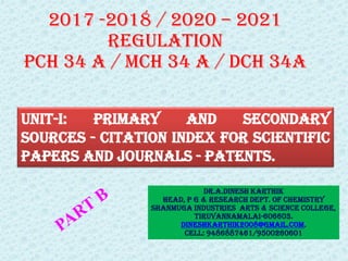 Dr.A.DINESH KARTHIK
HEAD, P G & RESEARCH DEPT. OF CHEMISTRY
SHANMUGA INDUSTRIES ARTS & SCIENCE COLLEGE,
TIRUVANNAMALAI-606603.
dineshkarthik2008@gmail.com.
Cell: 9486887461/9500260601
UNIT-I: primary and secondary
sources - citation index for scientific
papers and journals - patents.
2017 -2018 / 2020 – 2021
REGULATION
PCH 34 A / MCH 34 A / DCH 34A
 