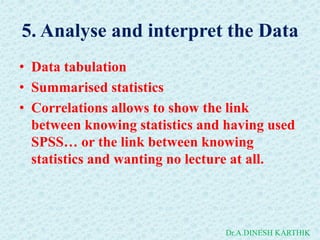 5. Analyse and interpret the Data
• Data tabulation
• Summarised statistics
• Correlations allows to show the link
between knowing statistics and having used
SPSS… or the link between knowing
statistics and wanting no lecture at all.
Dr.A.DINESH KARTHIK
 