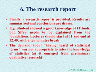 6. The research report
• Finally, a research report is provided. Results are
summarised and conclusions are drawn.
• E.g. Student showed a good knowledge of IT tools,
but SPSS needs to be explained from the
foundations. Lectures should start at 11 and end at
12.40, with a ten minutes break
• The demand about “having heard of statistical
terms” was not appropriate to infer the knowledge
of statistics (as it emerged from preliminary
qualitative research)
Dr.A.DINESH KARTHIK
 