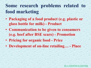 Some research problems related to
food marketing
• Packaging of a food product (e.g. plastic or
glass bottle for milk) - Product
• Communication to be given to consumers
(e.g. beef after BSE scare) - Promotion
• Pricing for organic food - Price
• Development of on-line retailing… - Place
Dr.A.DINESH KARTHIK
 