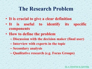 The Research Problem
• It is crucial to give a clear definition
• It is useful to identify its specific
components
• How to define the problem
– Discussion with the decision maker (final user)
– Interview with experts in the topic
– Secondary analysis
– Qualitative research (e.g. Focus Groups)
Dr.A.DINESH KARTHIK
 