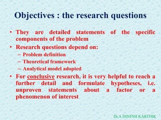 Objectives : the research questions
• They are detailed statements of the specific
components of the problem
• Research questions depend on:
– Problem definition
– Theoretical framework
– Analytical model adopted
• For conclusive research, it is very helpful to reach a
further detail and formulate hypotheses, i.e.
unproven statements about a factor or a
phenomenon of interest
Dr.A.DINESH KARTHIK
 
