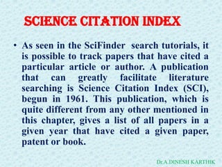 Science Citation Index
• As seen in the SciFinder search tutorials, it
is possible to track papers that have cited a
particular article or author. A publication
that can greatly facilitate literature
searching is Science Citation Index (SCI),
begun in 1961. This publication, which is
quite different from any other mentioned in
this chapter, gives a list of all papers in a
given year that have cited a given paper,
patent or book.
Dr.A.DINESH KARTHIK
 