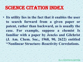 Science Citation Index
• Its utility lies in the fact that it enables the user
to search forward from a given paper or
patent, rather than backward, as is usually the
case. For example, suppose a chemist Is
familiar with a paper by Jencks and Gilchrist
(J. Am. Chem. Soc., 1968, 90, 2622) entitled
‘‘Nonlinear Structure–Reactivity Correlations.
Dr.A.DINESH KARTHIK
 