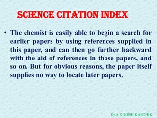 Science Citation Index
• The chemist is easily able to begin a search for
earlier papers by using references supplied in
this paper, and can then go further backward
with the aid of references in those papers, and
so on. But for obvious reasons, the paper itself
supplies no way to locate later papers.
Dr.A.DINESH KARTHIK
 