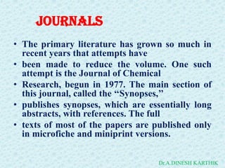 JOURNALS
• The primary literature has grown so much in
recent years that attempts have
• been made to reduce the volume. One such
attempt is the Journal of Chemical
• Research, begun in 1977. The main section of
this journal, called the ‘‘Synopses,’’
• publishes synopses, which are essentially long
abstracts, with references. The full
• texts of most of the papers are published only
in microfiche and miniprint versions.
Dr.A.DINESH KARTHIK
 