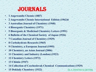JOURNALS
• 1 Angewandte Chemie (1887)
• 2 Angewandte Chemie International Edition (1962)6
• 3 Australian Journal of Chemistry (1948)
• 4 Bioorganic Chemistry (1971)
• 5 Bioorganic & Medicinal Chemistry Letters (1991)
• 6 Bulletin of the Chemical Society of Japan (1926)
• 7 Canadian Journal of Chemistry (1929)
• 8 Carbohydrate Research (1965)
• 9 Chemistry, a European Journal (1995)
• 10 Chemistry, an Asian Journal (2006)
• 11 Chemistry and Industry (London) (1923)
• 12 Chemistry Letters (1972)
• 13 Chimia (1947)
• 14 Collection of Czechoslovak Chemical Communications (1929)
• 15 Doklady Chemistry (1922) Dr.A.DINESH KARTHIK
 