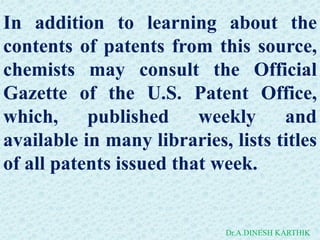 In addition to learning about the
contents of patents from this source,
chemists may consult the Official
Gazette of the U.S. Patent Office,
which, published weekly and
available in many libraries, lists titles
of all patents issued that week.
Dr.A.DINESH KARTHIK
 
