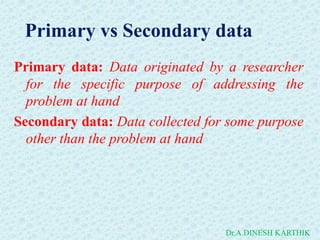 Primary vs Secondary data
Primary data: Data originated by a researcher
for the specific purpose of addressing the
problem at hand
Secondary data: Data collected for some purpose
other than the problem at hand
Dr.A.DINESH KARTHIK
 
