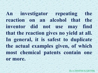 An investigator repeating the
reaction on an alcohol that the
inventor did not use may find
that the reaction gives no yield at all.
In general, it is safest to duplicate
the actual examples given, of which
most chemical patents contain one
or more.
Dr.A.DINESH KARTHIK
 