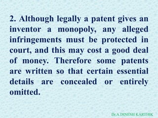 2. Although legally a patent gives an
inventor a monopoly, any alleged
infringements must be protected in
court, and this may cost a good deal
of money. Therefore some patents
are written so that certain essential
details are concealed or entirely
omitted.
Dr.A.DINESH KARTHIK
 