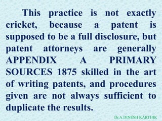 This practice is not exactly
cricket, because a patent is
supposed to be a full disclosure, but
patent attorneys are generally
APPENDIX A PRIMARY
SOURCES 1875 skilled in the art
of writing patents, and procedures
given are not always sufficient to
duplicate the results.
Dr.A.DINESH KARTHIK
 