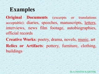 Original Documents (excerpts or translations
acceptable): diaries, speeches, manuscripts, letters,
interviews, news film footage, autobiographies,
official records
Creative Works: poetry, drama, novels, music, art
Relics or Artifacts: pottery, furniture, clothing,
buildings
Examples
Dr.A.DINESH KARTHIK
 