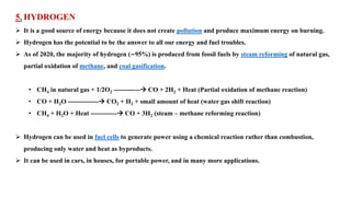 5. HYDROGEN
➢ It is a good source of energy because it does not create pollution and produce maximum energy on burning.
➢ Hydrogen has the potential to be the answer to all our energy and fuel troubles.
➢ As of 2020, the majority of hydrogen (∼95%) is produced from fossil fuels by steam reforming of natural gas,
partial oxidation of methane, and coal gasification.
• CH4 in natural gas + 1/2O2 ------------→ CO + 2H2 + Heat (Partial oxidation of methane reaction)
• CO + H2O --------------→ CO2 + H2 + small amount of heat (water gas shift reaction)
• CH4 + H2O + Heat ------------→ CO + 3H2 (steam – methane reforming reaction)
➢ Hydrogen can be used in fuel cells to generate power using a chemical reaction rather than combustion,
producing only water and heat as byproducts.
➢ It can be used in cars, in houses, for portable power, and in many more applications.
 