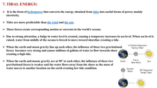 7. TIDAL ENERGY:
➢ It is the form of hydropower that converts the energy obtained from tides into useful forms of power, mainly
electricity.
➢ Tides are more predictable than the wind and the sun.
➢ These forces create corresponding motion or currents in the world’s oceans.
➢ Due to strong attraction, a bulge in water level is created, causing a temporary increases in sea level. When sea level is
raised, water from middle of the oceans is forced to move toward shoreline creating a tide.
➢ When the earth and moon gravity line up each other, the influence of these two gravitational
forces becomes very strong and causes millions of gallons of water to flow towards shore
creating a high tide.
➢ When the earth and moons gravity are at 90° to each other, the influence of these two
gravitational forces is weaker and the water flows away from the shore as the mass of
water moves to another location on the earth creating low tide condition.
 