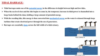 TIDAL BARRAGE:
➢ Tidal barrages make use of the potential energy in the difference in height between high and low tides.
➢ When the sea level rises and the tide begins to come in, the temporary increase in tidal power is channelled into a
large basin behind the dam, holding a large amount of potential energy.
➢ With the receding tide, this energy is then converted into mechanical energy as the water is released through large
turbines that create electrical power through the use of generators.
➢ Barrages are essentially dams across the full width of a tidal estuary.
 