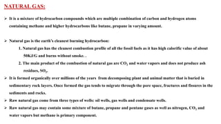 NATURAL GAS:
➢ It is a mixture of hydrocarbon compounds which are multiple combination of carbon and hydrogen atoms
containing methane and higher hydrocarbons like butane, propane in varying amount.
➢ Natural gas is the earth’s cleanest burning hydrocarbon:
1. Natural gas has the cleanest combustion profile of all the fossil fuels as it has high calorific value of about
50KJ/G and burns without smoke. .
2. The main product of the combustion of natural gas are CO2 and water vapors and does not produce ash
residues, SO2.
➢ It is formed organically over millions of the years from decomposing plant and animal matter that is buried in
sedimentary rock layers. Once formed the gas tends to migrate through the pore space, fractures and fissures in the
sediments and rocks.
➢ Raw natural gas come from three types of wells: oil wells, gas wells and condensate wells.
➢ Raw natural gas may contain some mixture of butane, propane and pentane gases as well as nitrogen, CO2 and
water vapors but methane is primary component.
 