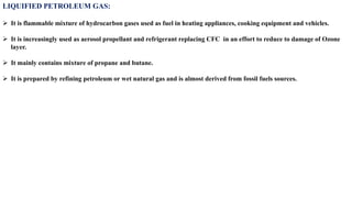 LIQUIFIED PETROLEUM GAS:
➢ It is flammable mixture of hydrocarbon gases used as fuel in heating appliances, cooking equipment and vehicles.
➢ It is increasingly used as aerosol propellant and refrigerant replacing CFC in an effort to reduce to damage of Ozone
layer.
➢ It mainly contains mixture of propane and butane.
➢ It is prepared by refining petroleum or wet natural gas and is almost derived from fossil fuels sources.
 