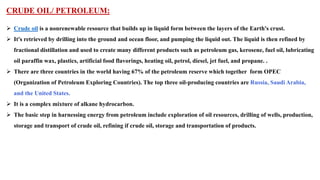 CRUDE OIL/ PETROLEUM:
➢ Crude oil is a nonrenewable resource that builds up in liquid form between the layers of the Earth's crust.
➢ It's retrieved by drilling into the ground and ocean floor, and pumping the liquid out. The liquid is then refined by
fractional distillation and used to create many different products such as petroleum gas, kerosene, fuel oil, lubricating
oil paraffin wax, plastics, artificial food flavorings, heating oil, petrol, diesel, jet fuel, and propane. .
➢ There are three countries in the world having 67% of the petroleum reserve which together form OPEC
(Organization of Petroleum Exploring Countries). The top three oil-producing countries are Russia, Saudi Arabia,
and the United States.
➢ It is a complex mixture of alkane hydrocarbon.
➢ The basic step in harnessing energy from petroleum include exploration of oil resources, drilling of wells, production,
storage and transport of crude oil, refining if crude oil, storage and transportation of products.
 