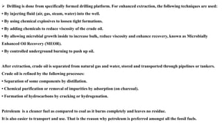 ➢ Drilling is done from specifically formed drilling platform. For enhanced extraction, the following techniques are used:
• By injecting fluid (air, gas, steam, water) into the well.
• By using chemical explosives to loosen tight formations.
• By adding chemicals to reduce viscosity of the crude oil.
• By allowing microbial growth inside to increase bulk, reduce viscosity and enhance recovery, known as Microbially
Enhanced Oil Recovery (MEOR).
• By controlled underground burning to push up oil.
After extraction, crude oil is separated from natural gas and water, stored and transported through pipelines or tankers.
Crude oil is refined by the following processes:
• Separation of some components by distillation.
• Chemical purification or removal of impurities by adsorption (on charcoal).
• Formation of hydrocarbons by cracking or hydrogenation.
Petroleum is a cleaner fuel as compared to coal as it burns completely and leaves no residue.
It is also easier to transport and use. That is the reason why petroleum is preferred amongst all the fossil fuels.
 