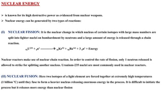 NUCLEAR ENERGY
➢ is known for its high destructive power as evidenced from nuclear weapons.
➢ Nuclear energy can be generated by two types of reactions:
(I) NUCLEAR FISSION: It is the nuclear change in which nucleus of certain isotopes with large mass numbers are
split into lighter nuclei on bombardment by neutrons and a large amount of energy is released through a chain
reaction.
92U235 + 0n1 ------------→ 36Kr92 + 56Ba141 + 3 0n1 + Energy
Nuclear reactors make use of nuclear chain reaction. In order to control the rate of fission, only 1 neutron released is
allowed to strike for splitting another nucleus. Uranium-235 nuclei are most commonly used in nuclear reactors.
(II) NUCLEAR FUSION: Here two isotopes of a light element are forced together at extremely high temperatures
(1 billion ºC) until they fuse to form a heavier nucleus releasing enormous energy in the process. It is difficult to initiate the
process but it releases more energy than nuclear fission
 
