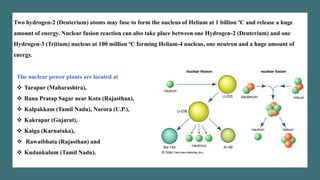 Two hydrogen-2 (Deuterium) atoms may fuse to form the nucleus of Helium at 1 billion ºC and release a huge
amount of energy. Nuclear fusion reaction can also take place between one Hydrogen-2 (Deuterium) and one
Hydrogen-3 (Tritium) nucleus at 100 million ºC forming Helium-4 nucleus, one neutron and a huge amount of
energy.
The nuclear power plants are located at
❖ Tarapur (Maharashtra),
❖ Rana Pratap Sagar near Kota (Rajasthan),
❖ Kalpakkam (Tamil Nadu), Narora (U.P.),
❖ Kakrapar (Gujarat),
❖ Kaiga (Karnataka),
❖ Rawatbhata (Rajasthan) and
❖ Kudankulum (Tamil Nadu).
 