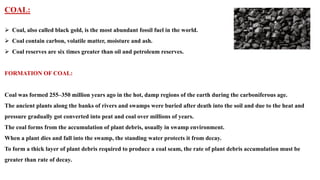 COAL:
➢ Coal, also called black gold, is the most abundant fossil fuel in the world.
➢ Coal contain carbon, volatile matter, moisture and ash.
➢ Coal reserves are six times greater than oil and petroleum reserves.
FORMATION OF COAL:
Coal was formed 255–350 million years ago in the hot, damp regions of the earth during the carboniferous age.
The ancient plants along the banks of rivers and swamps were buried after death into the soil and due to the heat and
pressure gradually got converted into peat and coal over millions of years.
The coal forms from the accumulation of plant debris, usually in swamp environment.
When a plant dies and fall into the swamp, the standing water protects it from decay.
To form a thick layer of plant debris required to produce a coal seam, the rate of plant debris accumulation must be
greater than rate of decay.
 