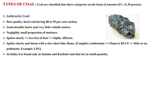 TYPES OF COAL: Coal are classified into three categories on the basis of amount of C, O, H present:
1. Anthracite Coal:
➢ Best quality; hard coal having 80 to 95 per cent carbon.
➢ Semi-metallic lustre and very little volatile matter.
➢ Negligibly small proportion of moisture.
➢ Ignites slowly == less loss of heat == highly efficient.
➢ Ignites slowly and burns with a nice short blue flame. [Complete combustion == Flame is BLUE == little or no
pollutants. Example: LPG]
➢ In India, it is found only in Jammu and Kashmir and that too in small quantity.
 
