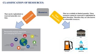Resources
CLASSIFICATION OF RESOURCES:
That can be replenished or
renewed naturally over
time.
That are available in limited quantity. These
resources cannot be renewed or replenished in
short duration. Therefore they are also known
as exhaustible resources.
 