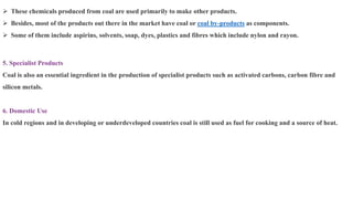 ➢ These chemicals produced from coal are used primarily to make other products.
➢ Besides, most of the products out there in the market have coal or coal by-products as components.
➢ Some of them include aspirins, solvents, soap, dyes, plastics and fibres which include nylon and rayon.
5. Specialist Products
Coal is also an essential ingredient in the production of specialist products such as activated carbons, carbon fibre and
silicon metals.
6. Domestic Use
In cold regions and in developing or underdeveloped countries coal is still used as fuel for cooking and a source of heat.
 