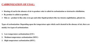 CARBONIZATION OF COAL:
➢ Heating of coal in the absence of air to produce coke is called its carbonization or destructive distillation.
➢ By product is called co-product.
➢ This co – product is like coke oven gas and other liquid products like tar, benzol, naphthalene, phenol etc.
Types of carbonization: Depending upon the temperature upto which coal is heated in the absence of air, there are
mainly two types of carbonization:
1. Low temperature carbonization (LTC)
2. Medium temperature carbonization (MTC)
3. High temperature carbonization (HTC)
 