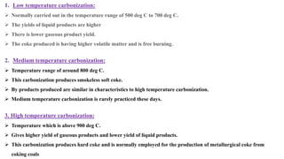 1. Low temperature carbonization:
➢ Normally carried out in the temperature range of 500 deg C to 700 deg C.
➢ The yields of liquid products are higher
➢ There is lower gaseous product yield.
➢ The coke produced is having higher volatile matter and is free burning.
2. Medium temperature carbonization:
➢ Temperature range of around 800 deg C.
➢ This carbonization produces smokeless soft coke.
➢ By products produced are similar in characteristics to high temperature carbonization.
➢ Medium temperature carbonization is rarely practiced these days.
3. High temperature carbonization:
➢ Temperature which is above 900 deg C.
➢ Gives higher yield of gaseous products and lower yield of liquid products.
➢ This carbonization produces hard coke and is normally employed for the production of metallurgical coke from
coking coals
 