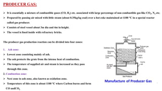 PRODUCER GAS:
➢ It is essentially a mixture of combustible gases (CO, H2) etc. associated with large percentage of non combustible gas like CO2, N2 etc.
➢ Prepared by passing air mixed with little steam (about 0.35kg/kg coal) over a hot coke maintained at 1100 °C in a special reactor
called gas producer.
➢ Consists of steel vessel about 3m dia and 4m in height.
➢ The vessel is lined inside with refractory bricks.
The producer gas production reaction can be divided into four zones:
1. Ash zone:
➢ Lowest zone consisting mainly of ash.
➢ The ash protects the grate from the intense heat of combustion.
➢ The temperature of supplied air and steam is increased as they pass
through this zone.
2. Combustion zone:
➢ Next zone to ash zone, also known as oxidation zone.
➢ Temperature of this zone is about 1100 °C where Carbon burns and form
CO andCO2.
 
