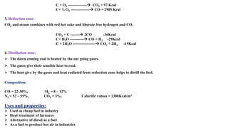 C + O2 ---------------→ CO2 + 97 Kcal
C+ ½ O2 ---------------→ CO + 2905 Kcal
3. Reduction zone:
CO2 and steam combines with red hot coke and liberate free hydrogen and CO.
CO2 + C -------→ 2CO -36Kcal
C+ H2O -----------→ CO + H2 -29Kcal
C + 2H2O ------------------→ CO2 + 2H2 -19Kcal
4. Distillation zone:
➢ The down coming coal is heated by the out going gases.
➢ The gases give their sensible heat to coal.
➢ The heat give by the gases and heat radiated from reduction zone helps to distill the fuel.
Composition:
CO = 22-30%, H2 = 8 – 12%
N2 = 52 – 55%, CO2 = 3%, Calorific values = 1300Kcal/m3
Uses and properties:
➢ Used as cheap fuel in industry
➢ Heat treatment of furnaces
➢ Alternative of diesel as a fuel
➢ As a fuel to produce hot air in industries
 